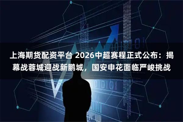 上海期货配资平台 2026中超赛程正式公布：揭幕战蓉城迎战新鹏城，国安申花面临严峻挑战