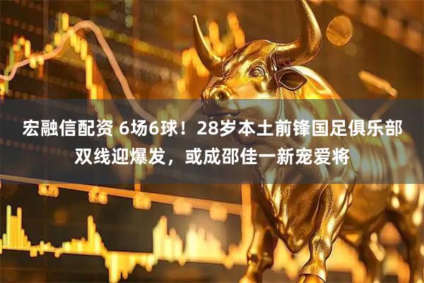 宏融信配资 6场6球！28岁本土前锋国足俱乐部双线迎爆发，或成邵佳一新宠爱将