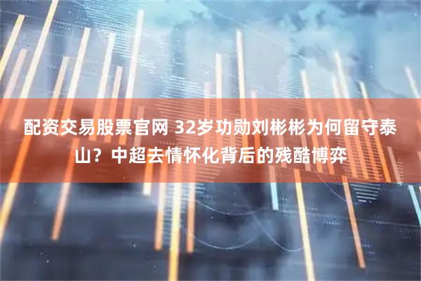 配资交易股票官网 32岁功勋刘彬彬为何留守泰山？中超去情怀化背后的残酷博弈