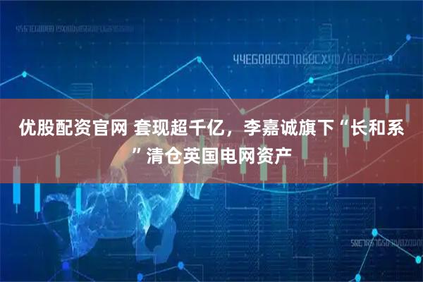 优股配资官网 套现超千亿，李嘉诚旗下“长和系”清仓英国电网资产