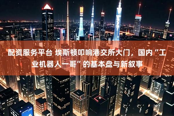 配资服务平台 埃斯顿叩响港交所大门，国内“工业机器人一哥”的基本盘与新叙事