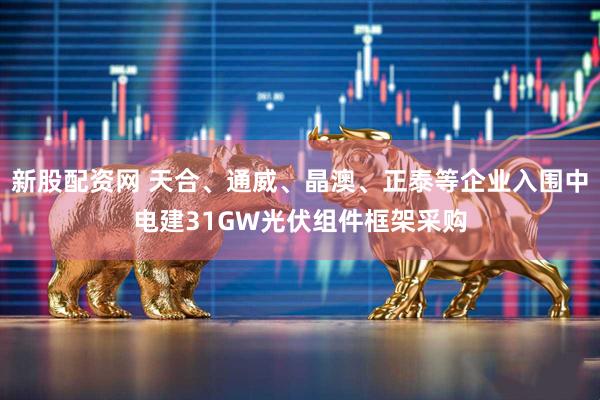 新股配资网 天合、通威、晶澳、正泰等企业入围中电建31GW光伏组件框架采购