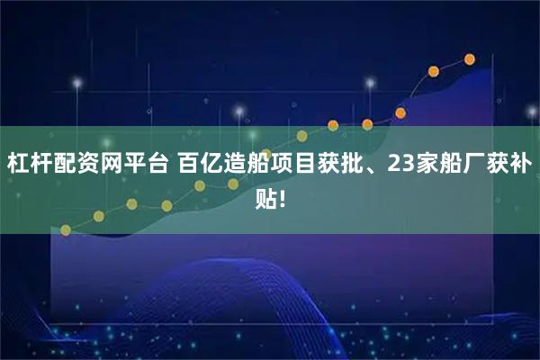 杠杆配资网平台 百亿造船项目获批、23家船厂获补贴!