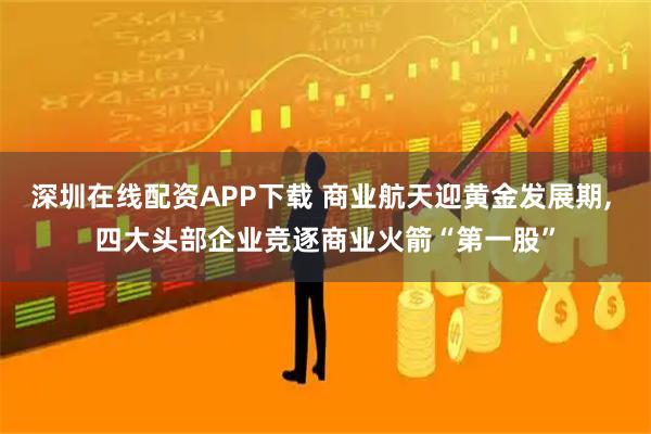 深圳在线配资APP下载 商业航天迎黄金发展期, 四大头部企业竞逐商业火箭“第一股”